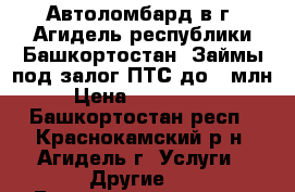  Автоломбард в г. Агидель республики Башкортостан. Займы под залог ПТС до 1 млн  › Цена ­ 1 000 000 - Башкортостан респ., Краснокамский р-н, Агидель г. Услуги » Другие   . Башкортостан респ.